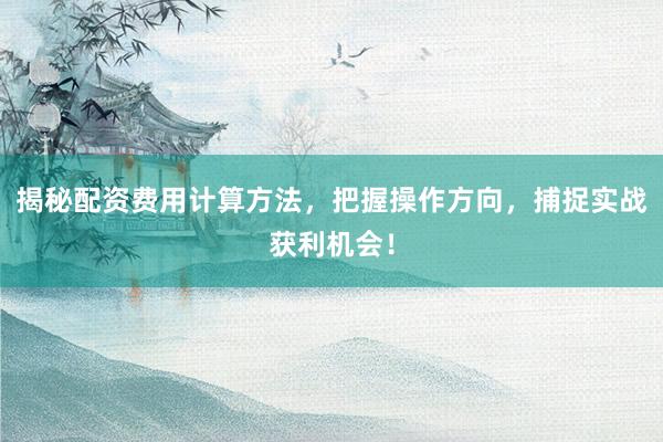 揭秘配资费用计算方法，把握操作方向，捕捉实战获利机会！