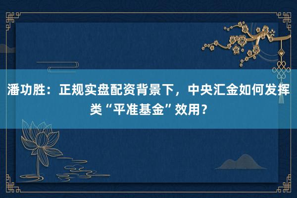 潘功胜：正规实盘配资背景下，中央汇金如何发挥类“平准基金”效用？