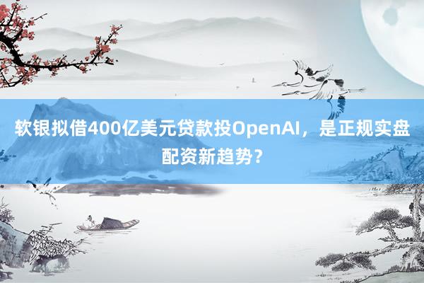 软银拟借400亿美元贷款投OpenAI，是正规实盘配资新趋势？