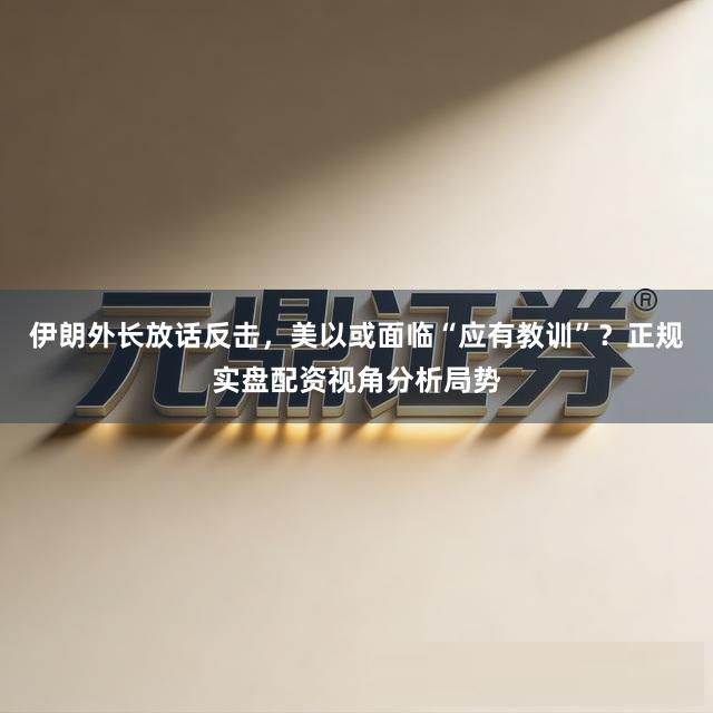 伊朗外长放话反击，美以或面临“应有教训”？正规实盘配资视角分析局势