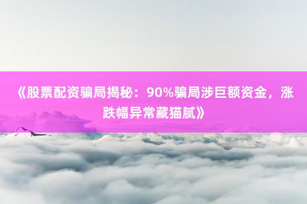《股票配资骗局揭秘：90%骗局涉巨额资金，涨跌幅异常藏猫腻》