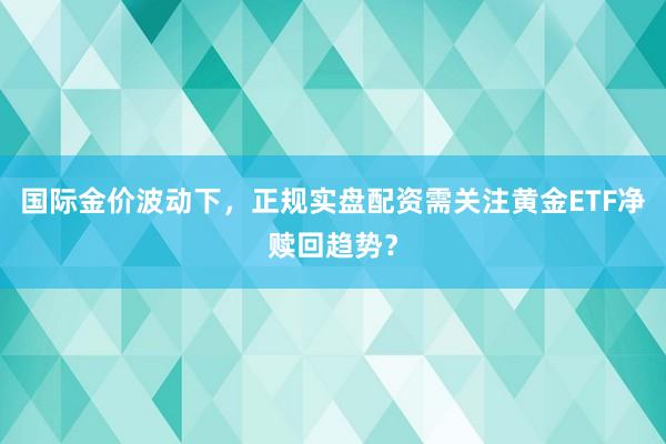 国际金价波动下，正规实盘配资需关注黄金ETF净赎回趋势？