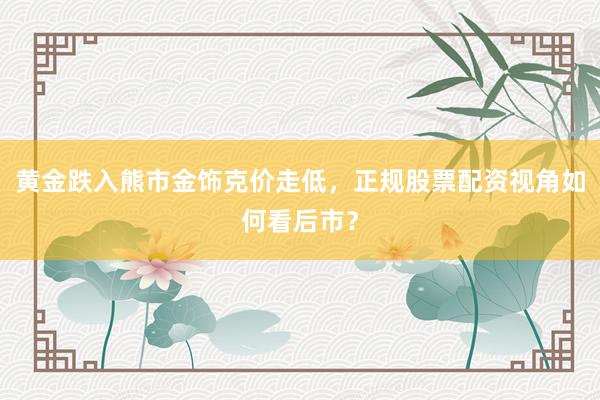 黄金跌入熊市金饰克价走低，正规股票配资视角如何看后市？
