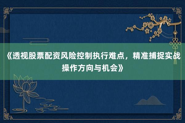 《透视股票配资风险控制执行难点，精准捕捉实战操作方向与机会》