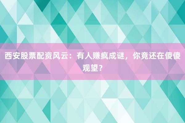 西安股票配资风云：有人赚疯成谜，你竟还在傻傻观望？