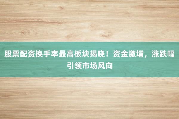 股票配资换手率最高板块揭晓！资金激增，涨跌幅引领市场风向