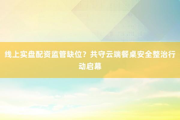 线上实盘配资监管缺位？共守云端餐桌安全整治行动启幕
