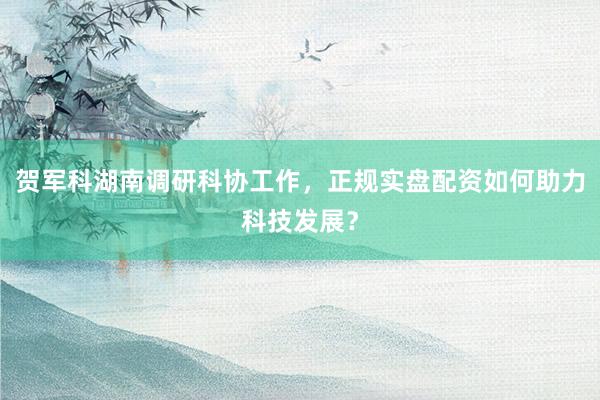 贺军科湖南调研科协工作，正规实盘配资如何助力科技发展？