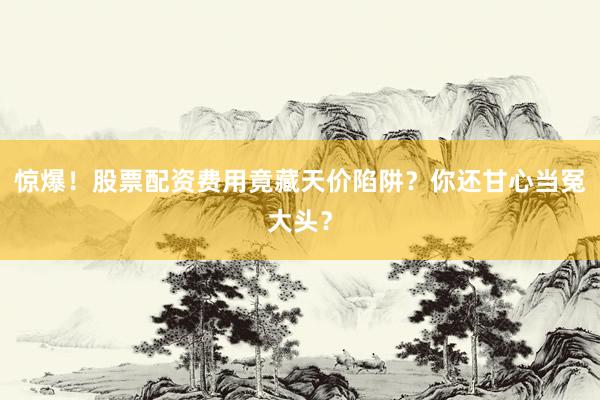 惊爆！股票配资费用竟藏天价陷阱？你还甘心当冤大头？