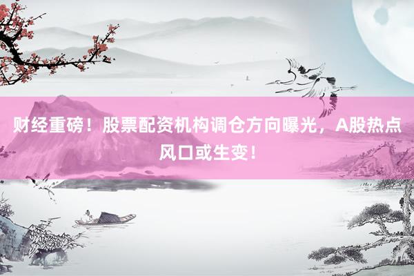 财经重磅！股票配资机构调仓方向曝光，A股热点风口或生变！