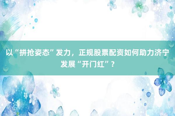 以“拼抢姿态”发力，正规股票配资如何助力济宁发展“开门红”？