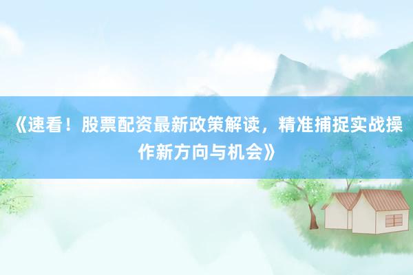 《速看！股票配资最新政策解读，精准捕捉实战操作新方向与机会》