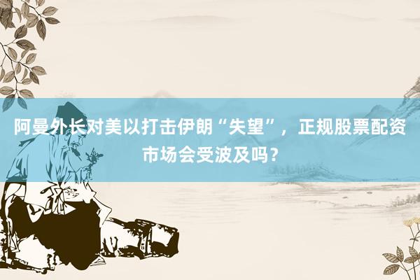 阿曼外长对美以打击伊朗“失望”，正规股票配资市场会受波及吗？