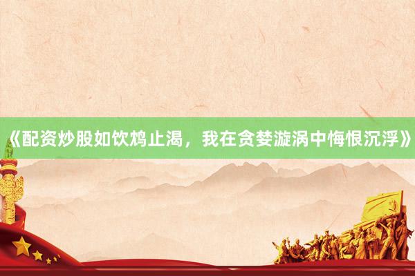 《配资炒股如饮鸩止渴，我在贪婪漩涡中悔恨沉浮》