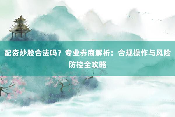 配资炒股合法吗？专业券商解析：合规操作与风险防控全攻略