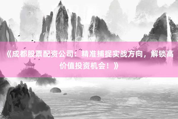 《成都股票配资公司：精准捕捉实战方向，解锁高价值投资机会！》
