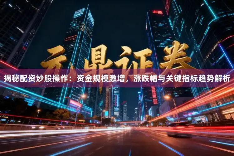 揭秘配资炒股操作：资金规模激增，涨跌幅与关键指标趋势解析