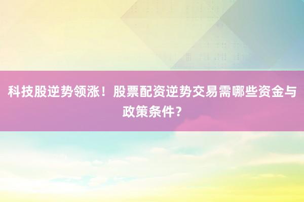科技股逆势领涨！股票配资逆势交易需哪些资金与政策条件？