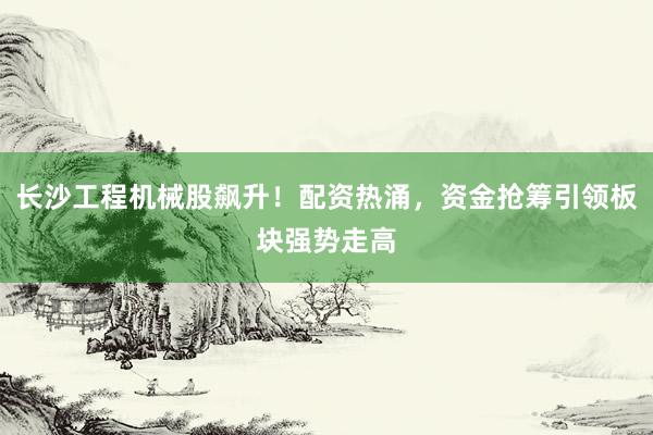 长沙工程机械股飙升！配资热涌，资金抢筹引领板块强势走高