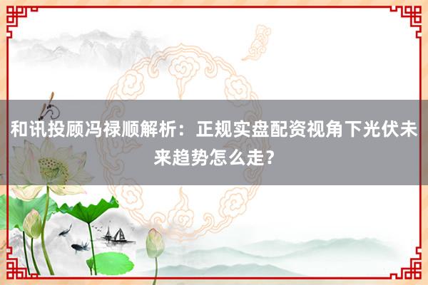 和讯投顾冯禄顺解析：正规实盘配资视角下光伏未来趋势怎么走？