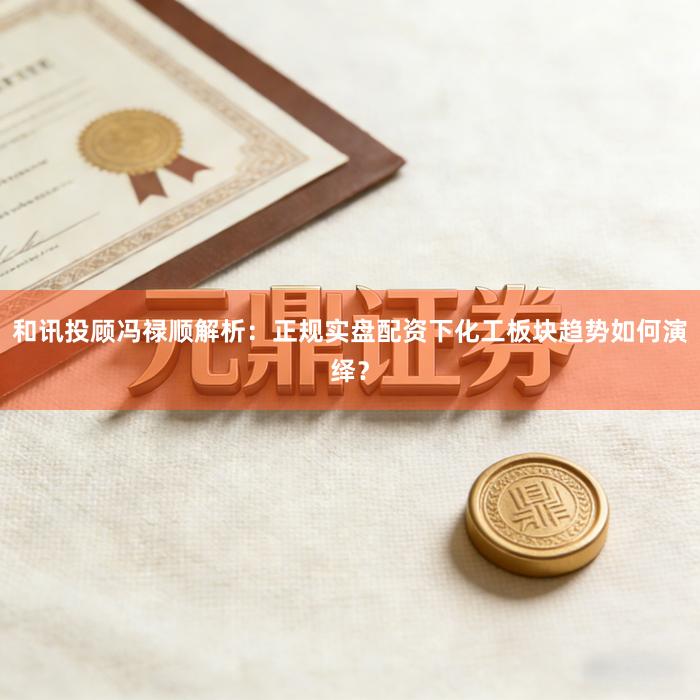 和讯投顾冯禄顺解析：正规实盘配资下化工板块趋势如何演绎？