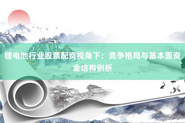 锂电池行业股票配资视角下：竞争格局与基本面资金结构剖析