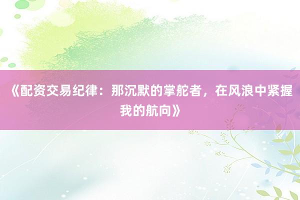 《配资交易纪律：那沉默的掌舵者，在风浪中紧握我的航向》
