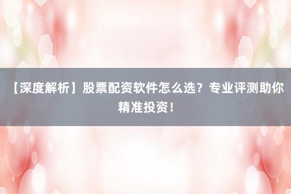 【深度解析】股票配资软件怎么选？专业评测助你精准投资！