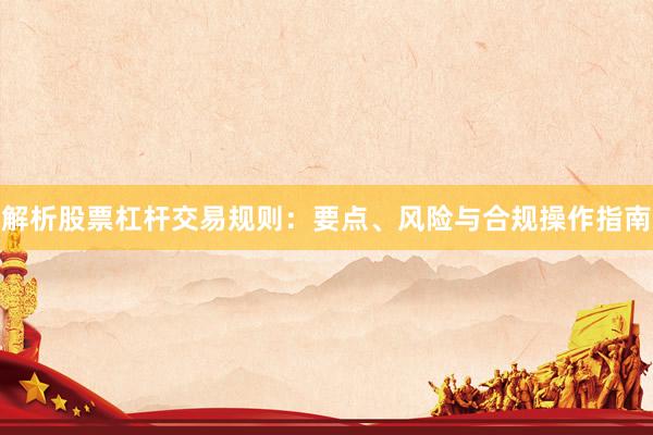 解析股票杠杆交易规则：要点、风险与合规操作指南