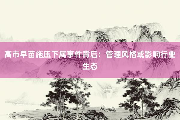高市早苗施压下属事件背后：管理风格或影响行业生态