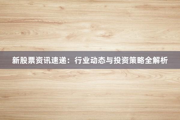 新股票资讯速递：行业动态与投资策略全解析