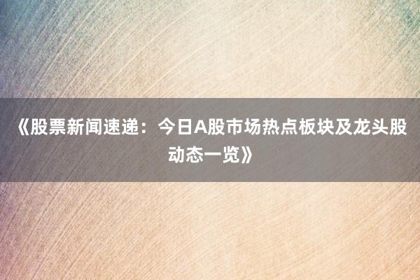 《股票新闻速递：今日A股市场热点板块及龙头股动态一览》