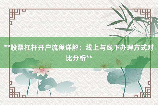 **股票杠杆开户流程详解：线上与线下办理方式对比分析**