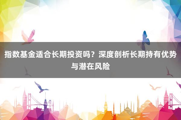 指数基金适合长期投资吗？深度剖析长期持有优势与潜在风险