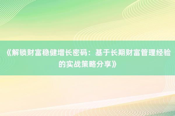 《解锁财富稳健增长密码：基于长期财富管理经验的实战策略分享》