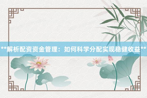**解析配资资金管理：如何科学分配实现稳健收益**