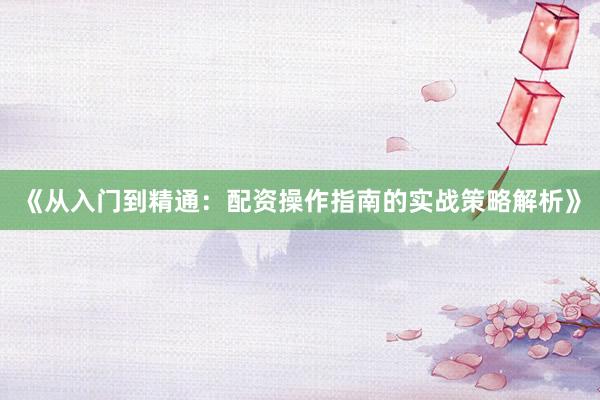 《从入门到精通：配资操作指南的实战策略解析》