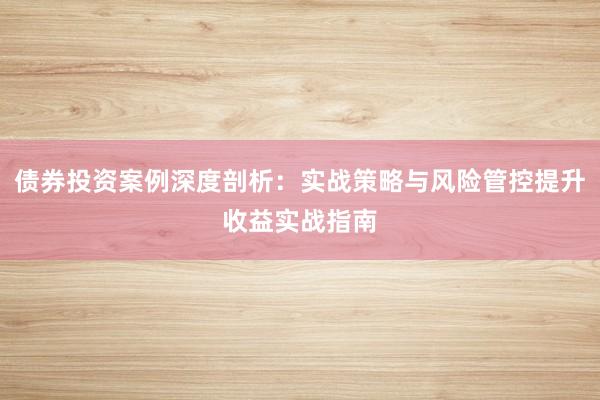 债券投资案例深度剖析：实战策略与风险管控提升收益实战指南