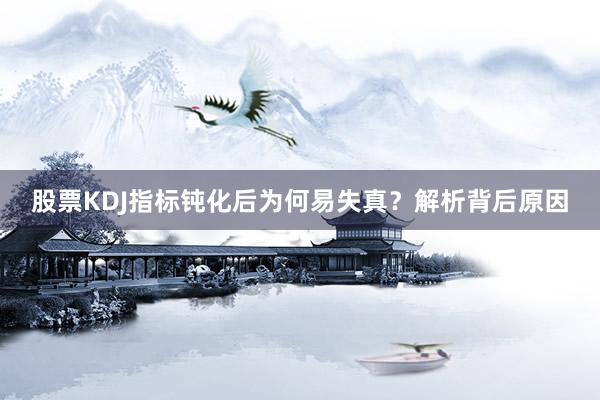 股票KDJ指标钝化后为何易失真？解析背后原因
