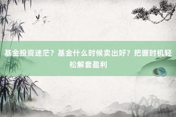 基金投资迷茫？基金什么时候卖出好？把握时机轻松解套盈利