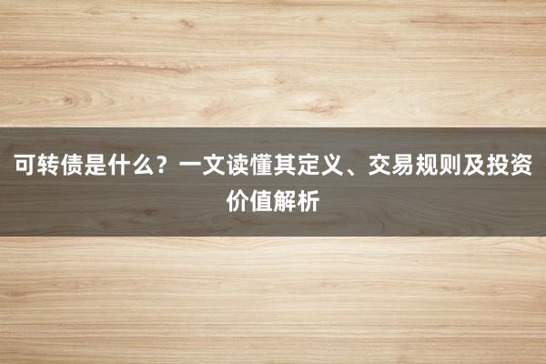 可转债是什么？一文读懂其定义、交易规则及投资价值解析