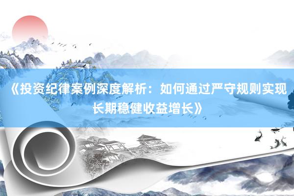 《投资纪律案例深度解析：如何通过严守规则实现长期稳健收益增长》