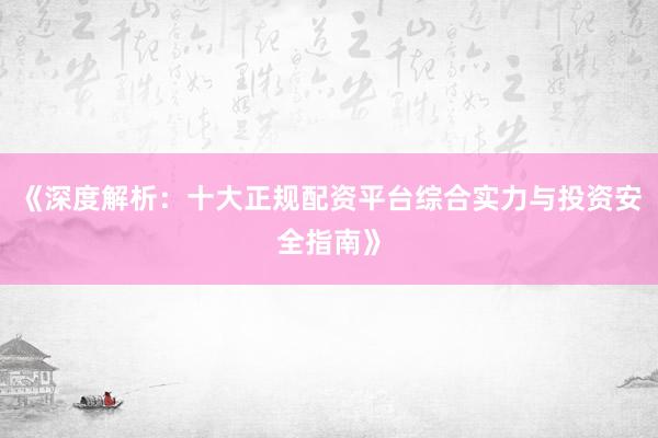 《深度解析：十大正规配资平台综合实力与投资安全指南》