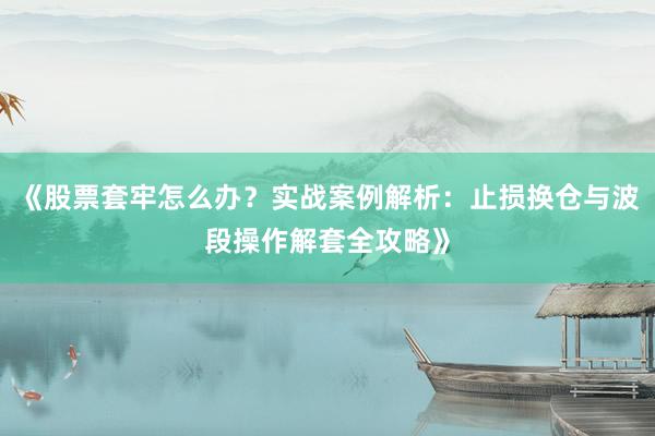《股票套牢怎么办？实战案例解析：止损换仓与波段操作解套全攻略》