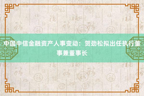 中国中信金融资产人事变动：贺劲松拟出任执行董事兼董事长