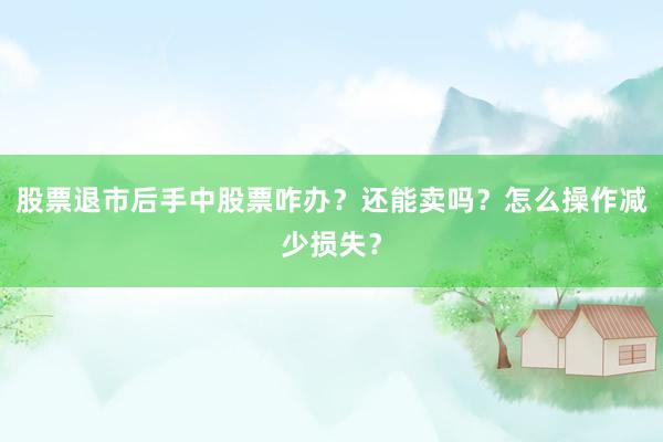 股票退市后手中股票咋办？还能卖吗？怎么操作减少损失？