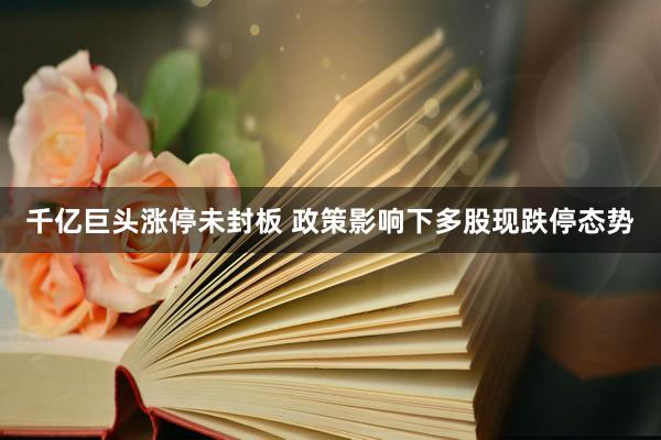 千亿巨头涨停未封板 政策影响下多股现跌停态势