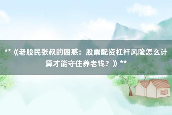**《老股民张叔的困惑：股票配资杠杆风险怎么计算才能守住养老钱？》**