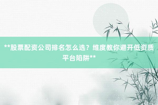 **股票配资公司排名怎么选？维度教你避开低资质平台陷阱**