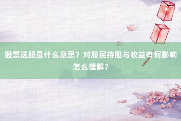 股票送股是什么意思？对股民持股与收益有何影响怎么理解？